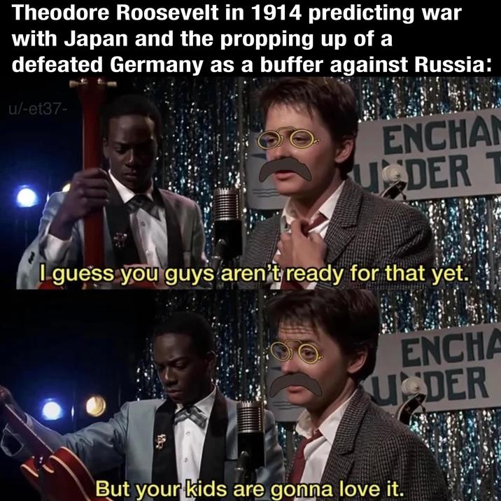 Theodore Roosevelt in 1914 predicting war with Japan and the propping up of a defeated Germany as a buffer against Russia: u/-et37- ENCHA U DER T I guess you guys aren't ready for that yet. ENCHA UDER But your kids are gonna love it.
