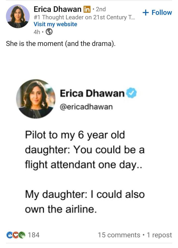Erica Dhawan in ⚫ 2nd #1 Thought Leader on 21st Century T.... Visit my website 4h • She is the moment (and the drama). + Follow Erica Dhawan @ericadhawan Pilot to my 6 year old daughter: You could be a flight attendant one day.. My daughter: I could also own the airline. CC 184 15 comments • 1 repost