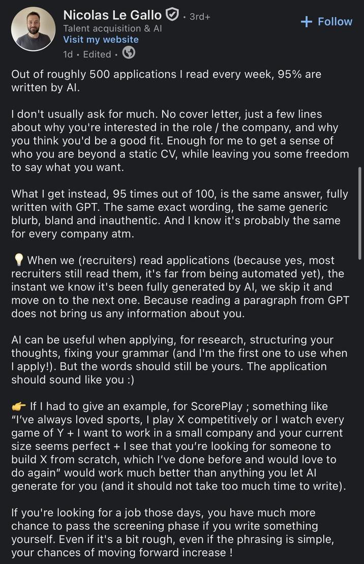 Nicolas Le Gallo. 3rd+ Talent acquisition & Al Visit my website 1d. Edited + Follow Out of roughly 500 applications I read every week, 95% are written by Al. I don't usually ask for much. No cover letter, just a few lines about why you're interested in the role / the company, and why you think you'd be a good fit. Enough for me to get a sense of who you are beyond a static CV, while leaving you some freedom to say what you want. What I get instead, 95 times out of 100, is the same answer, fully written with GPT. The same exact wording, the same generic blurb, bland and inauthentic. And I know it's probably the same for every company atm. When we (recruiters) read applications (because yes, most recruiters still read them, it's far from being automated yet), the instant we know it's been fully generated by Al, we skip it and move on to the next one. Because reading a paragraph from GPT does not bring us any information about you. Al can be useful when applying, for research, structuring your thoughts, fixing your grammar (and I'm the first one to use when I apply!). But the words should still be yours. The application should sound like you :) If I had to give an example, for ScorePlay ; something like "I've always loved sports, I play X competitively or I watch every game of Y +I want to work in a small company and your current size seems perfect + I see that you're looking for someone to build X from scratch, which I've done before and would love to do again" would work much better than anything you let Al generate for you (and it should not take too much time to write). If you're looking for a job those days, you have much more chance to pass the screening phase if you write something yourself. Even if it's a bit rough, even if the phrasing is simple, your chances of moving forward increase !