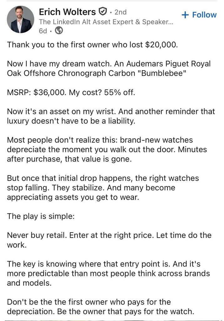 Erich Wolters 2nd The LinkedIn Alt Asset Expert & Speaker... 6d Thank you to the first owner who lost $20,000. + Follow Now I have my dream watch. An Audemars Piguet Royal Oak Offshore Chronograph Carbon "Bumblebee" MSRP: $36,000. My cost? 55% off. Now it's an asset on my wrist. And another reminder that luxury doesn't have to be a liability. Most people don't realize this: brand-new watches depreciate the moment you walk out the door. Minutes after purchase, that value is gone. But once that initial drop happens, the right watches stop falling. They stabilize. And many become appreciating assets you get to wear. The play is simple: Never buy retail. Enter at the right price. Let time do the work. The key is knowing where that entry point is. And it's more predictable than most people think across brands and models. Don't be the the first owner who pays for the depreciation. Be the owner that pays for the watch.