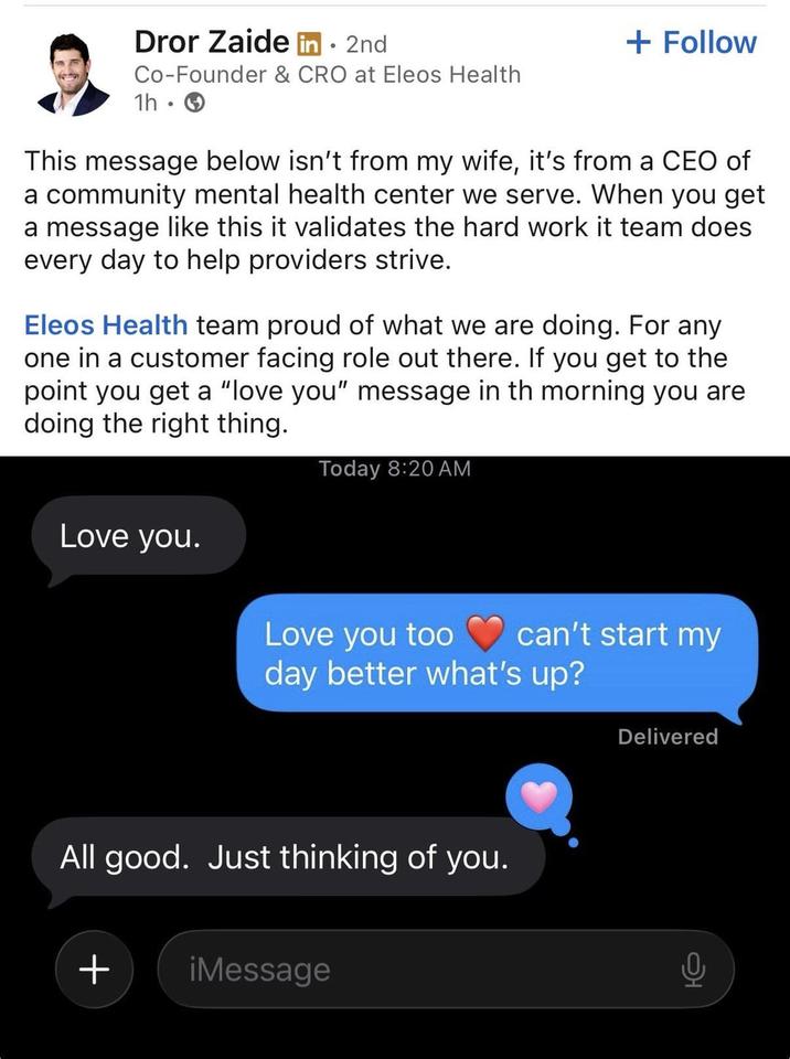 Dror Zaide in ⚫ 2nd • Co-Founder & CRO at Eleos Health 1h. → + Follow This message below isn't from my wife, it's from a CEO of a community mental health center we serve. When you get a message like this it validates the hard work it team does every day to help providers strive. Eleos Health team proud of what we are doing. For any one in a customer facing role out there. If you get to the point you get a "love you" message in th morning you are doing the right thing. Today 8:20 AM Love you. Love you too can't start my day better what's up? Delivered All good. Just thinking of you. + iMessage