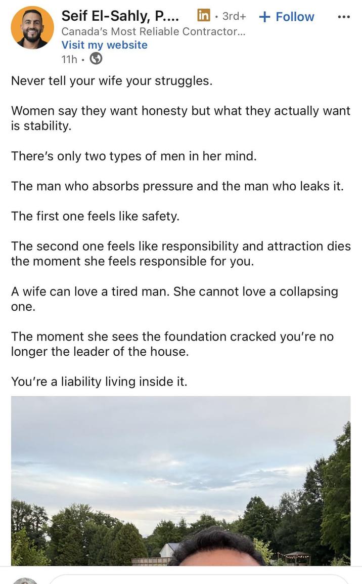 Seif El-Sahly, P.... ° in 3rd+ + Follow Canada's Most Reliable Contractor... Visit my website 11h Never tell your wife your struggles. Women say they want honesty but what they actually want is stability. There's only two types of men in her mind. The man who absorbs pressure and the man who leaks it. The first one feels like safety. The second one feels like responsibility and attraction dies the moment she feels responsible for you. A wife can love a tired man. She cannot love a collapsing one. The moment she sees the foundation cracked you're no longer the leader of the house. You're a liability living inside it.