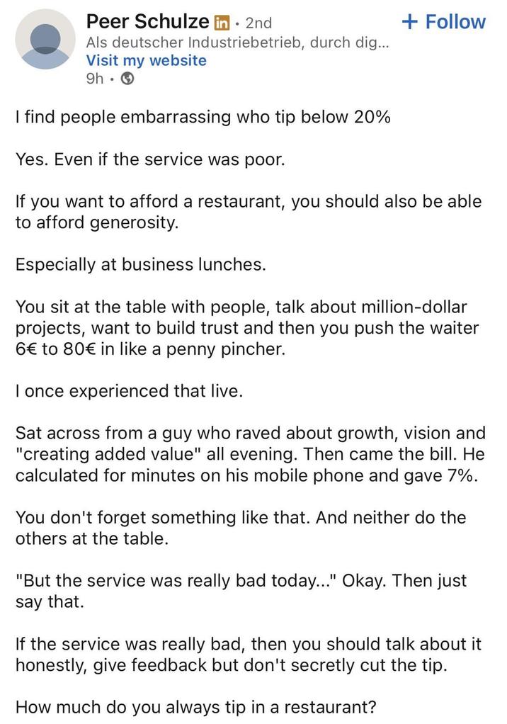Peer Schulze in ⚫ 2nd Als deutscher Industriebetrieb, durch dig... Visit my website 9h -> I find people embarrassing who tip below 20% Yes. Even if the service was poor. + Follow If you want to afford a restaurant, you should also be able to afford generosity. Especially at business lunches. You sit at the table with people, talk about million-dollar projects, want to build trust and then you push the waiter 6€ to 80€ in like a penny pincher. I once experienced that live. Sat across from a guy who raved about growth, vision and "creating added value" all evening. Then came the bill. He calculated for minutes on his mobile phone and gave 7%. You don't forget something like that. And neither do the others at the table. "But the service was really bad today..." Okay. Then just say that. If the service was really bad, then you should talk about it honestly, give feedback but don't secretly cut the tip. How much do you always tip in a restaurant?