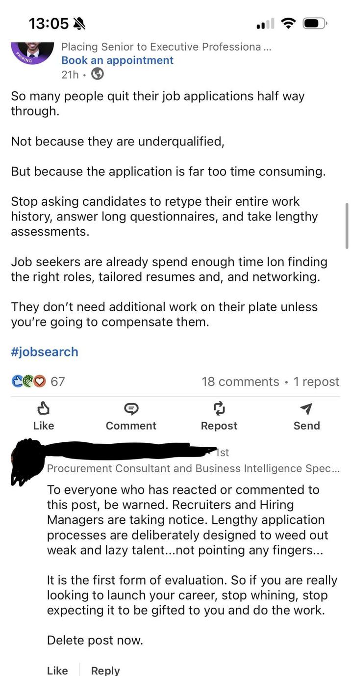 HIRING 13:05 Placing Senior to Executive Professiona... Book an appointment 21h So many people quit their job applications half way through. Not because they are underqualified, But because the application is far too time consuming. Stop asking candidates to retype their entire work history, answer long questionnaires, and take lengthy assessments. Job seekers are already spend enough time lon finding the right roles, tailored resumes and, and networking. They don't need additional work on their plate unless you're going to compensate them. #jobsearch C67 18 comments • 1 repost Р Like Comment Repost Send 1st Procurement Consultant and Business Intelligence Spec... To everyone who has reacted or commented to this post, be warned. Recruiters and Hiring Managers are taking notice. Lengthy application processes are deliberately designed to weed out weak and lazy talent...not pointing any fingers... It is the first form of evaluation. So if you are really looking to launch your career, stop whining, stop expecting it to be gifted to you and do the work. Delete post now. Like Reply
