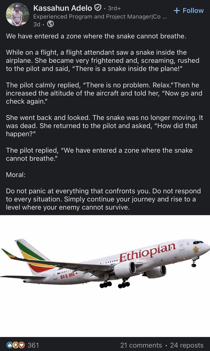 Kassahun Adelo. 3rd+ Experienced Program and Project Manager |Co ... 3d. + Follow We have entered a zone where the snake cannot breathe. While on a flight, a flight attendant saw a snake inside the airplane. She became very frightened and, screaming, rushed to the pilot and said, "There is a snake inside the plane!" The pilot calmly replied, "There is no problem. Relax." Then he increased the altitude of the aircraft and told her, "Now go and check again." She went back and looked. The snake was no longer moving. It was dead. She returned to the pilot and asked, "How did that happen?" The pilot replied, "We have entered a zone where the snake cannot breathe." Moral: Do not panic at everything that confronts you. Do not respond to every situation. Simply continue your journey and rise to a level where your enemy cannot survive. 0000000 Ethiopian 361 21 comments • 24 reposts