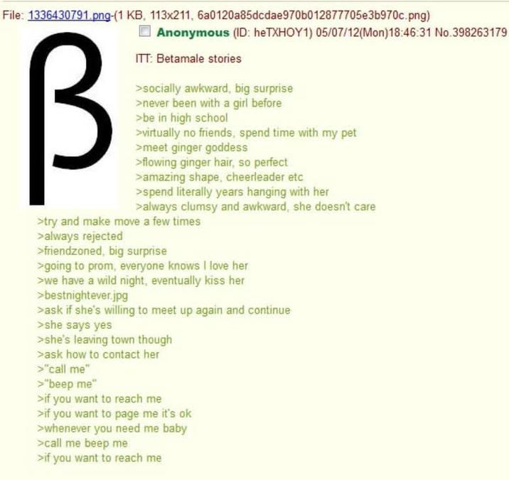 File: 1336430791.png-(1 KB, 113x211, 6a0120a85dcdae970b012877705e3b970c.png) Anonymous (ID: heTXHOY1) 05/07/12(Mon) 18:46:31 No.398263179 В ITT: Betamale stories >socially awkward, big surprise >never been with a girl before >be in high school >virtually no friends, spend time with my pet >meet ginger goddess >flowing ginger hair, so perfect >amazing shape, cheerleader etc >spend literally years hanging with her >always clumsy and awkward, she doesn't care >try and make move a few times >always rejected >friendzoned, big surprise >going to prom, everyone knows I love her >we have a wild night, eventually kiss her >bestnightever.jpg >ask if she's willing to meet up again and continue >she says yes >she's leaving town though >ask how to contact her > "call me" >"beep me" >if you want to reach me >if you want to page me it's ok >whenever you need me baby >call me beep me >if you want to reach me