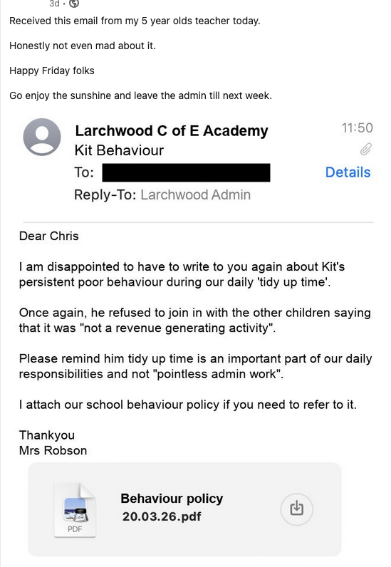 3d. Received this email from my 5 year olds teacher today. Honestly not even mad about it. Happy Friday folks Go enjoy the sunshine and leave the admin till next week. Larchwood C of E Academy Kit Behaviour To: Reply-To: Larchwood Admin 11:50 Details Dear Chris I am disappointed to have to write to you again about Kit's persistent poor behaviour during our daily 'tidy up time'. Once again, he refused to join in with the other children saying that it was "not a revenue generating activity". Please remind him tidy up time is an important part of our daily responsibilities and not "pointless admin work". I attach our school behaviour policy if you need to refer to it. Thankyou Mrs Robson PDF Behaviour policy 20.03.26.pdf €