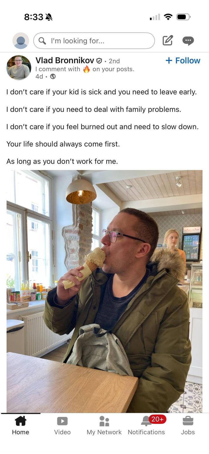 8:33A QI'm looking for... Vlad Bronnikov ☑ • 2nd + Follow I comment with on your posts. 4d • I don't care if your kid is sick and you need to leave early. I don't care if you need to deal with family problems. I don't care if you feel burned out and need to slow down. Your life should always come first. As long as you don't work for me. 20+ Home Video My Network Notifications Jobs