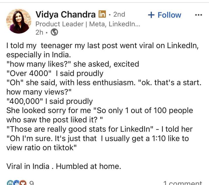 Vidya Chandra in ⚫ 2nd . + Follow Product Leader | Meta, LinkedIn... 2h I told my teenager my last post went viral on LinkedIn, especially in India. "how many likes?" she asked, excited "Over 4000" I said proudly "Oh" she said, with less enthusiasm. "ok. that's a start. how many views?" "400,000" I said proudly She looked sorry for me "So only 1 out of 100 people who saw the post liked it? " "Those are really good stats for LinkedIn" - I told her "Oh I'm sure. It's just that I usually get a 1:10 like to view ratio on tiktok" Viral in India. Humbled at home. 1 comment