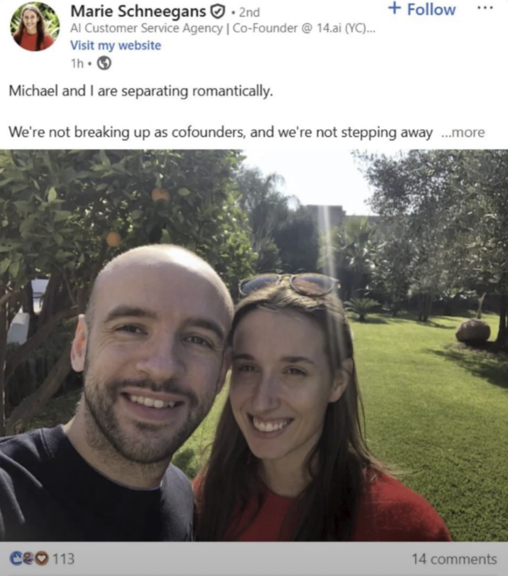 Marie Schneegans 2nd Al Customer Service Agency | Co-Founder @ 14.ai (YC)... Visit my website 1h Michael and I are separating romantically. + Follow ... We're not breaking up as cofounders, and we're not stepping away ...more C&O 113 14 comments