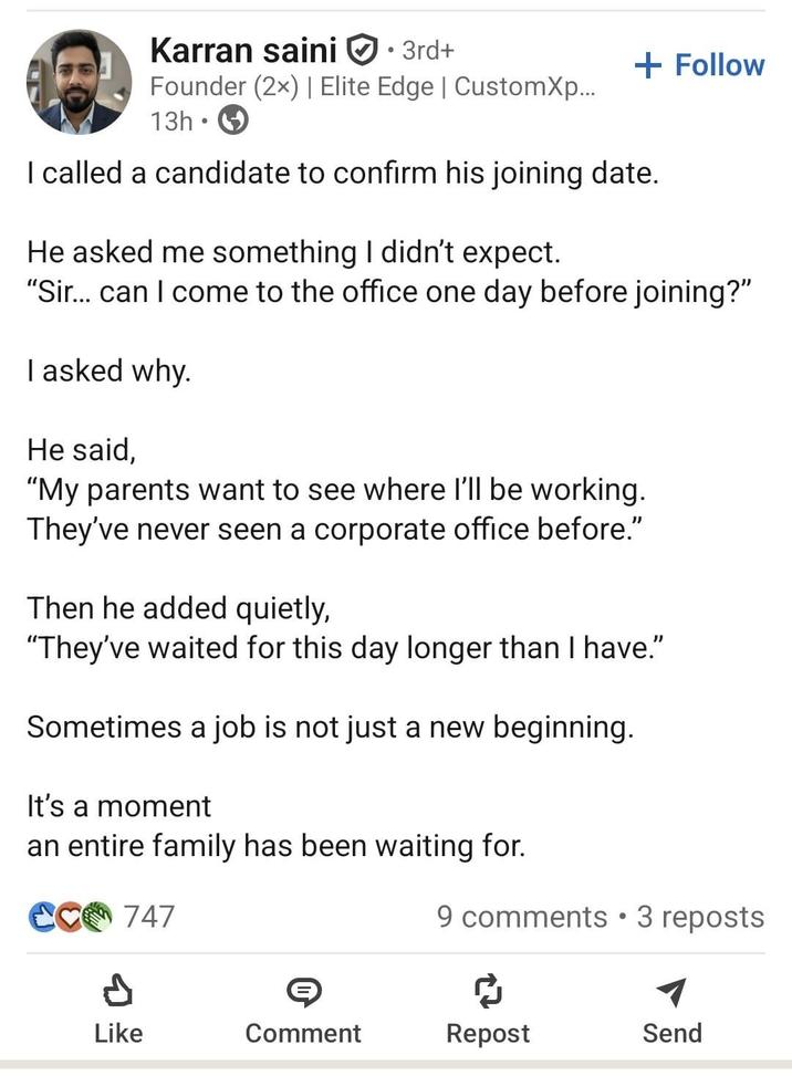 Karran saini • 3rd+ + Follow Founder (2x) | Elite Edge | CustomXp... 13h I called a candidate to confirm his joining date. He asked me something I didn't expect. "Sir... can I come to the office one day before joining?" I asked why. He said, "My parents want to see where I'll be working. They've never seen a corporate office before." Then he added quietly, "They've waited for this day longer than I have." Sometimes a job is not just a new beginning. It's a moment an entire family has been waiting for. CC 747 9 comments • 3 reposts P Like Comment Repost Send
