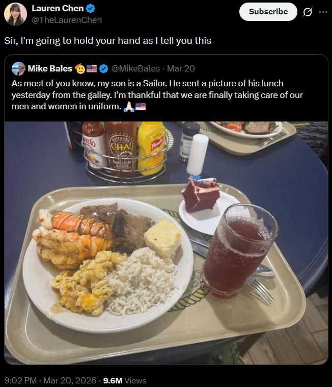 Lauren Chen @TheLaurenChen Sir, I'm going to hold your hand as I tell you this Mike Bales @MikeBales - Mar 20 Subscribe As most of you know, my son is a Sailor. He sent a picture of his lunch yesterday from the galley. I'm thankful that we are finally taking care of our men and women in uniform. CHA hot chile Sauce 9:02 PM - Mar 20, 2026 - 9.6M Views