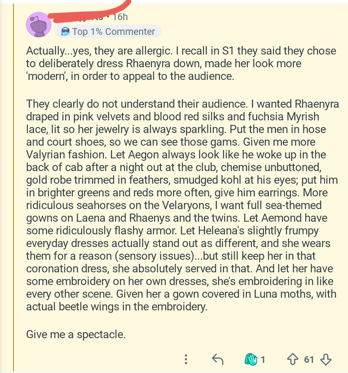 16h Top 1% Commenter Actually...yes, they are allergic. I recall in S1 they said they chose to deliberately dress Rhaenyra down, made her look more 'modern', in order to appeal to the audience. They clearly do not understand their audience. I wanted Rhaenyra draped in pink velvets and blood red silks and fuchsia Myrish lace, lit so her jewelry is always sparkling. Put the men in hose and court shoes, so we can see those gams. Given me more Valyrian fashion. Let Aegon always look like he woke up in the back of cab after a night out at the club, chemise unbuttoned, gold robe trimmed in feathers, smudged kohl at his eyes; put him in brighter greens and reds more often, give him earrings. More ridiculous seahorses on the Velaryons, I want full sea-themed gowns on Laena and Rhaenys and the twins. Let Aemond have some ridiculously flashy armor. Let Heleana's slightly frumpy everyday dresses actually stand out as different, and she wears them for a reason (sensory issues)...but still keep her in that coronation dress, she absolutely served in that. And let her have some embroidery on her own dresses, she's embroidering in like every other scene. Given her a gown covered in Luna moths, with actual beetle wings in the embroidery. Give me a spectacle. 1 ↑ 61
