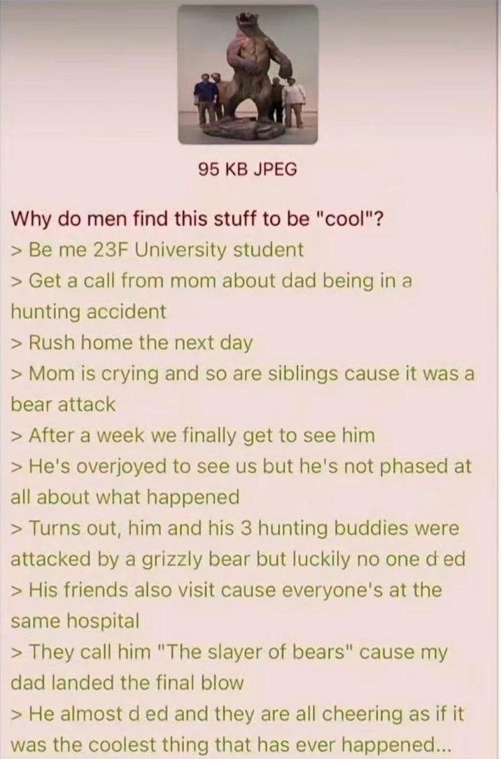 95 KB JPEG Why do men find this stuff to be "cool"? >Be me 23F University student > Get a call from mom about dad being in a hunting accident > Rush home the next day > Mom is crying and so are siblings cause it was a bear attack > After a week we finally get to see him > He's overjoyed to see us but he's not phased at all about what happened > Turns out, him and his 3 hunting buddies were attacked by a grizzly bear but luckily no one d ed > His friends also visit cause everyone's at the same hospital > They call him "The slayer of bears" cause my dad landed the final blow > He almost ded and they are all cheering as if it was the coolest thing that has ever happened...