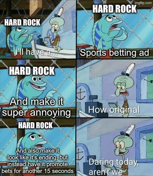 HARD ROCK HARD ROCK imgflip.com HI have a Sports betting ad HARD ROCK And make it super annoying HARD ROCK How original And also make it look like it's ending, but instead have it promote bets for another 15 seconds Daring today, aren't we
