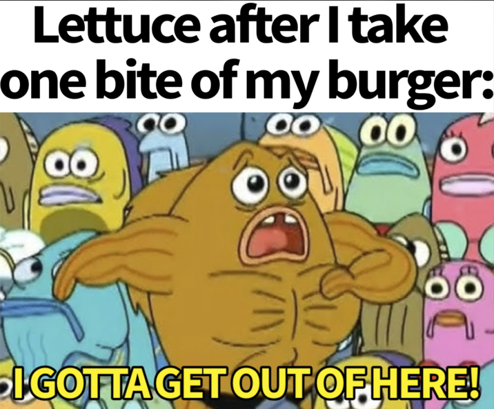 Lettuce after I take one bite of my burger: O 00 öö I GOTTA GET OUT OF HERE!
