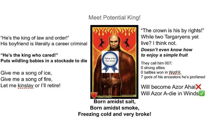 "He's the king of law and order!" His boyfriend is literally a career criminal "He's the king who cared!" Puts wildling babies in a stockade to die Give me a song of ice, Give me a song of fire, Let me kinslay or I'll retire! Meet Potential King! Father of the Year Award www.kel Born amidst salt, Born amidst smoke, "The crown is his by rights!" While two Targaryens yet live? I think not. Doesn't even know how to enjoy a simple fruit They call him 007: O strong allies 0 battles won in WotEK 7 gods of his ancestors he's profaned Will become Azor AhaiX Will Azor A-die in Winds Freezing cold and very broke!