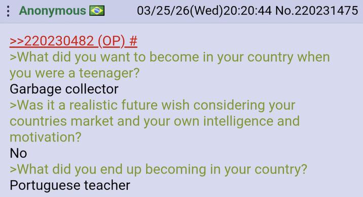 : Anonymous >>220230482 (OP) # 03/25/26(Wed)20:20:44 No.220231475 >What did you want to become in your country when you were a teenager? Garbage collector >Was it a realistic future wish considering your countries market and your own intelligence and motivation? No >What did you end up becoming in your country? Portuguese teacher