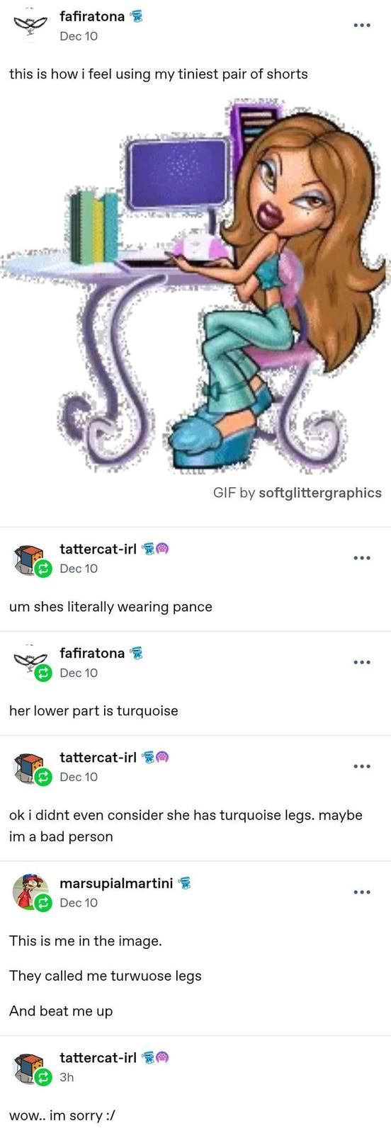 fafiratona Dec 10 this is how i feel using my tiniest pair of shorts tattercat-irl Dec 10 um shes literally wearing pance fafiratona Dec 10 her lower part is turquoise tattercat-irl Dec 10 GIF by softglittergraphics ok i didnt even consider she has turquoise legs. maybe im a bad person marsupialmartini Dec 10 This is me in the image. They called me turwuose legs And beat me up tattercat-irl 3h wow.. im sorry :/