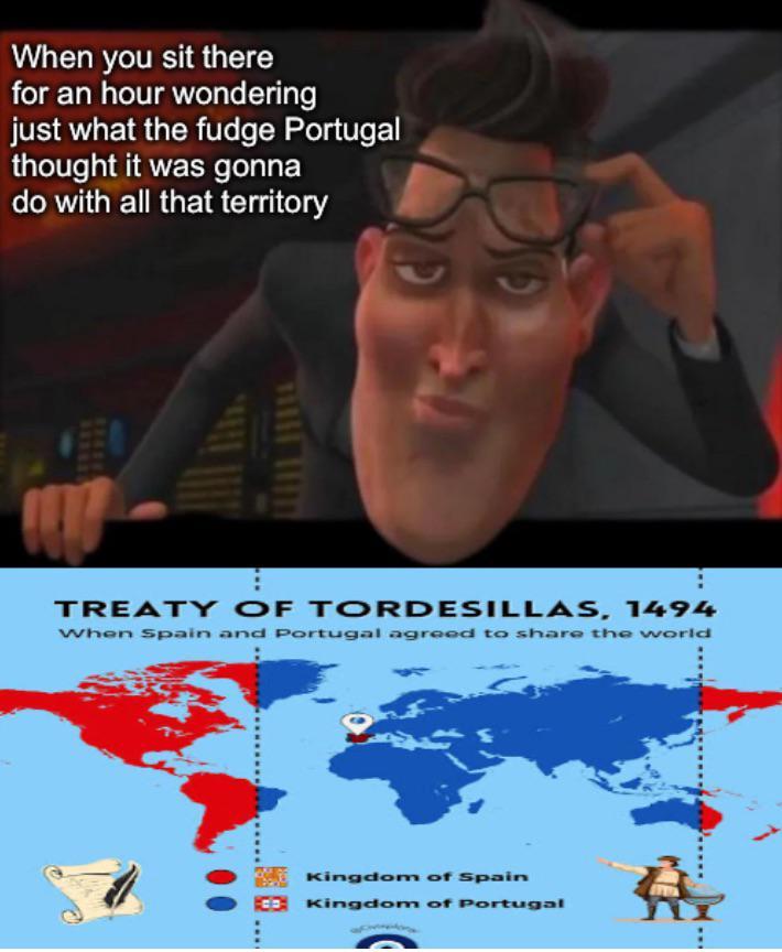 When you sit there for an hour wondering just what the fudge Portugal thought it was gonna do with all that territory REVER TREATY OF TORDESILLAS, 1494 When Spain and Portugal agreed to share the world F Kingdom of Spain 100 Kingdom of Portugal