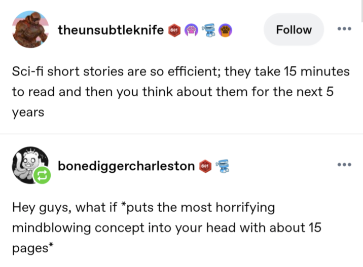 theunsubtleknife 1 Follow Sci-fi short stories are so efficient; they take 15 minutes to read and then you think about them for the next 5 years bonediggercharleston 601 D Hey guys, what if *puts the most horrifying mindblowing concept into your head with about 15 pages*