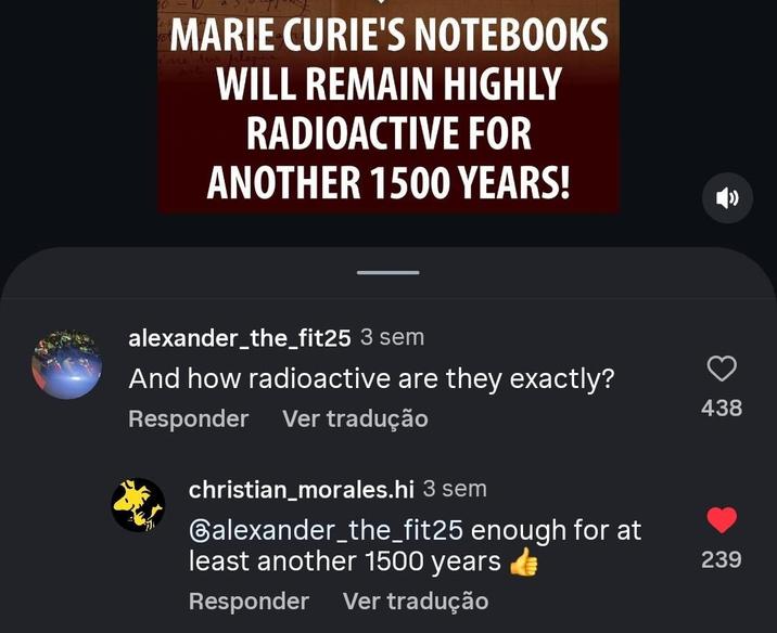 MARIE CURIE'S NOTEBOOKS WILL REMAIN HIGHLY RADIOACTIVE FOR ANOTHER 1500 YEARS! alexander_the_fit25 3 sem And how radioactive are they exactly? Ver tradução Responder christian_morales.hi 3 sem Galexander_the_fit25 enough for at least another 1500 years Responder Ver tradução 438 239