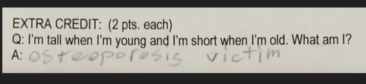 EXTRA CREDIT: (2 pts. each) Q: I'm tall when I'm young and I'm short when I'm old. What am I? A: Osteoporosis victim