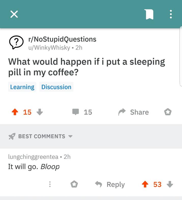 ? r/NoStupidQuestions u/WinkyWhisky • 2h What would happen if i put a sleeping pill in my coffee? Learning Discussion + 15 BEST COMMENTS lungchinggreentea • 2h It will go. Bloop 15 Share Reply 53