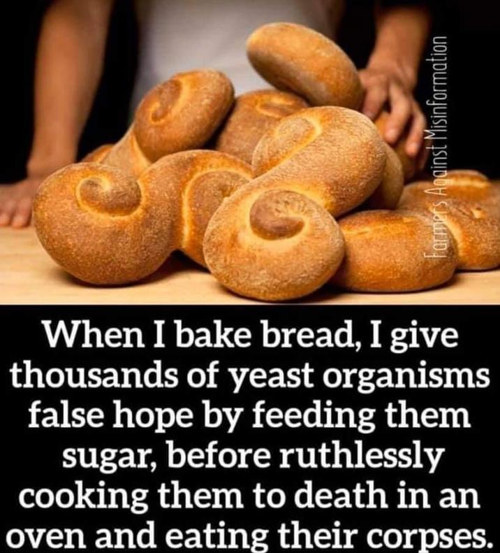 When I bake bread, I give thousands of yeast organisms false hope by feeding them sugar, before ruthlessly cooking them to death in an oven and eating their corpses. Farmers Against Misinformation