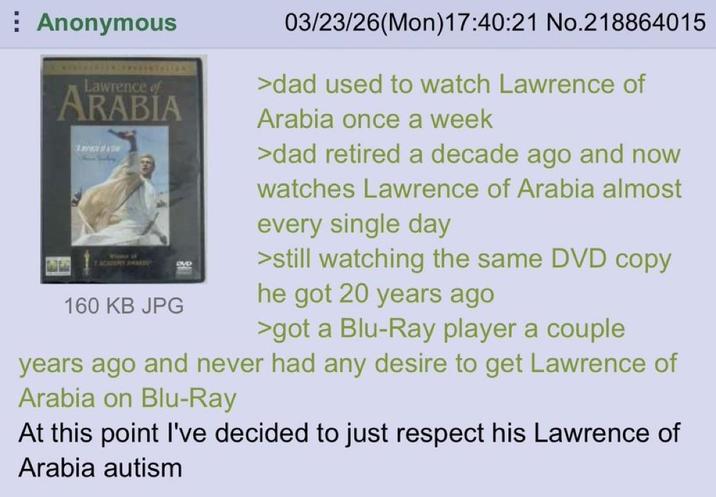 Anonymous Lawrence of ARABIA T ACADEMY AME 160 KB JPG DVD 03/23/26(Mon) 17:40:21 No.218864015 >dad used to watch Lawrence of Arabia once a week >dad retired a decade ago and now watches Lawrence of Arabia almost every single day >still watching the same DVD copy he got 20 years ago >got a Blu-Ray player a couple years ago and never had any desire to get Lawrence of Arabia on Blu-Ray At this point I've decided to just respect his Lawrence of Arabia autism