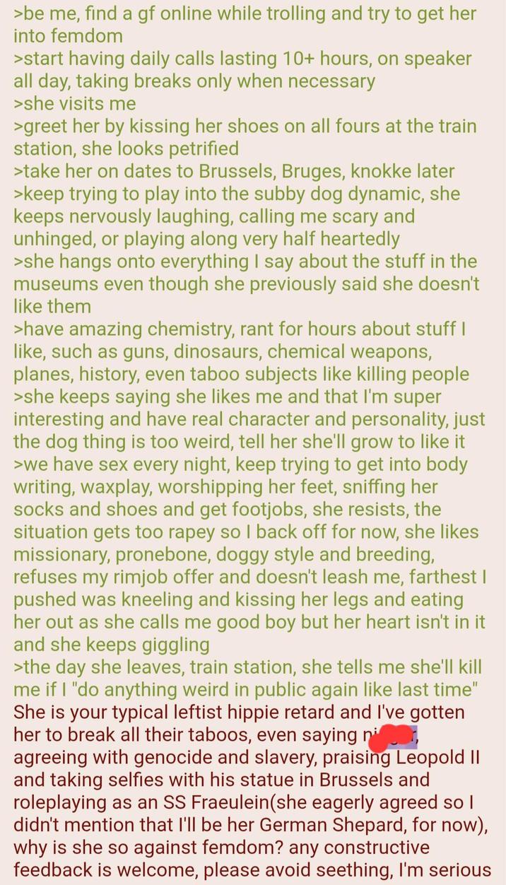 >be me, find a gf online while trolling and try to get her into femdom >start having daily calls lasting 10+ hours, on speaker all day, taking breaks only when necessary >she visits me >greet her by kissing her shoes on all fours at the train station, she looks petrified >take her on dates to Brussels, Bruges, knokke later >keep trying to play into the subby dog dynamic, she keeps nervously laughing, calling me scary and unhinged, or playing along very half heartedly >she hangs onto everything I say about the stuff in the museums even though she previously said she doesn't like them >have amazing chemistry, rant for hours about stuff I like, such as guns, dinosaurs, chemical weapons, planes, history, even taboo subjects like killing people >she keeps saying she likes me and that I'm super interesting and have real character and personality, just the dog thing is too weird, tell her she'll grow to like it >we have sex every night, keep trying to get into body writing, waxplay, worshipping her feet, sniffing her socks and shoes and get footjobs, she resists, the situation gets too r---- so I back off for now, she likes missionary, pronebone, doggy style and breeding, refuses my r----- offer and doesn't leash me, farthest I pushed was kneeling and kissing her legs and eating her out as she calls me good boy but her heart isn't in it and she keeps giggling >the day she leaves, train station, she tells me she'll kill me if I "do anything weird in public again like last time" She is your typical leftist hippie retard and I've gotten her to break all their taboos, even saying ni agreeing with genocide and slavery, praising Leopold II and taking selfies with his statue in Brussels and roleplaying as an SS Fraeulein(she eagerly agreed so I didn't mention that I'll be her German Shepard, for now), why is she so against femdom? any constructive feedback is welcome, please avoid seething, I'm serious