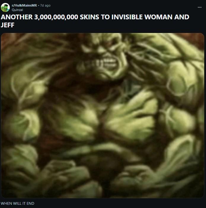 r/HulkMainsMR. 7d ago Quinzal ANOTHER 3,000,000,000 SKINS TO INVISIBLE WOMAN AND JEFF WHEN WILL IT END