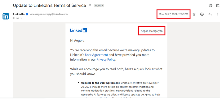 Update to LinkedIn's Terms of Service > <messages-noreply@linkedin.com> in LinkedIn to me Inbox x Mon, Oct 7, 2024, 12:50 PM ☆ Linkedin Hi Aegon, Aegon Starkgaryen You're receiving this email because we're making updates to LinkedIn's User Agreement and have provided you more information in our Privacy Policy. While we encourage you to read both, here's a quick look at what you should know: • Updates to the User Agreement, which are effective on November 20, 2024, include more details on content recommendation and content moderation practices, new provisions relating to the generative Al features we offer, and license updates designed to help