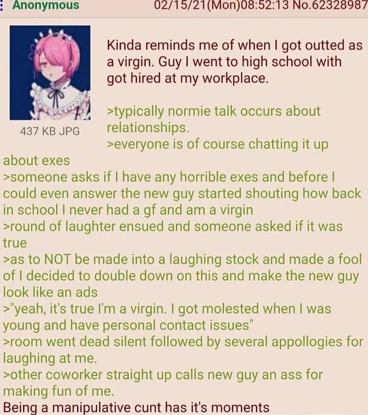 : Anonymous 437 KB JPG about exes 02/15/21(Mon)08:52:13 No.62328987 Kinda reminds me of when I got outted as a virgin. Guy I went to high school with got hired at my workplace. >typically normie talk occurs about relationships. >everyone is of course chatting it up >someone asks if I have any horrible exes and before I could even answer the new guy started shouting how back in school I never had a gf and am a virgin >round of laughter ensued and someone asked if it was true >as to NOT be made into a laughing stock and made a fool of I decided to double down on this and make the new guy look like an ads >"yeah, it's true I'm a virgin. I got molested when I was young and have personal contact issues" >room went dead silent followed by several appollogies for laughing at me. >other coworker straight up calls new guy an ass for making fun of me. Being a manipulative c--- has it's moments