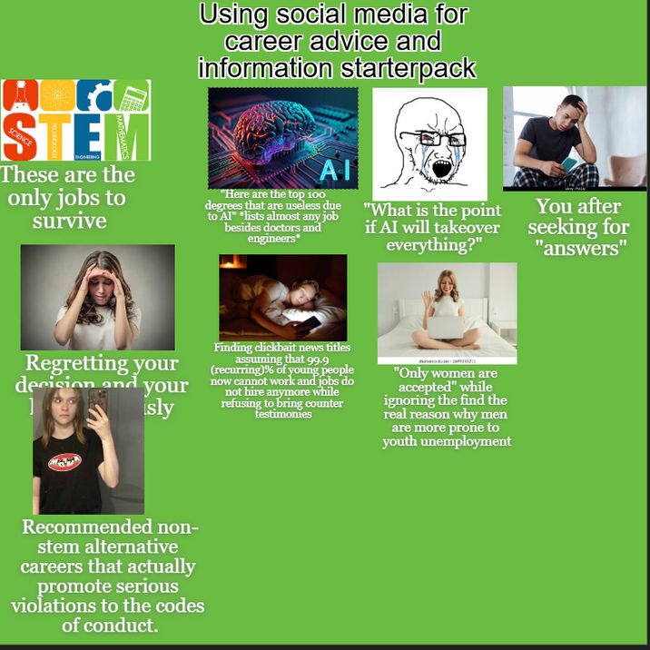 Using social media for career advice and information starterpack STEM SCIENCE These are the only jobs to survive ΑΠ "Here are the top 100 degrees that are useless due to Al" *lists almost any job besides doctors and engineers* "What is the point if AI will takeover everything?" You after seeking for "answers" Regretting your decision and your ] sly Finding clickbait news titles assuming that 99.9 (recurring)% of young people now cannot work and jobs do not hire anymore while refusing to bring counter testimonies "Only women are accepted" while ignoring the find the real reason why men are more prone to youth unemployment Recommended non- stem alternative careers that actually promote serious violations to the codes of conduct.
