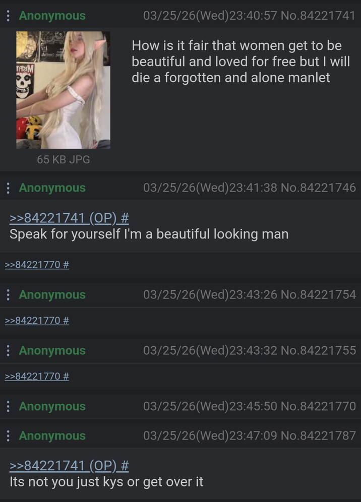 Anonymous TRIM 03/25/26 (Wed) 23:40:57 No.84221741 How is it fair that women get to be beautiful and loved for free but I will die a forgotten and alone manlet 65 KB JPG : Anonymous >>84221741 (OP) # 03/25/26(Wed)23:41:38 No.84221746 Speak for yourself I'm a beautiful looking man >>84221770 # Anonymous >>84221770 # 03/25/26(Wed) 23:43:26 No.84221754 : Anonymous >>84221770 # : Anonymous 03/25/26(Wed) 23:43:32 No.84221755 03/25/26(Wed) 23:45:50 No.84221770 03/25/26(Wed) 23:47:09 No.84221787 Anonymous >>84221741 (OP) # Its not you just kys or get over it