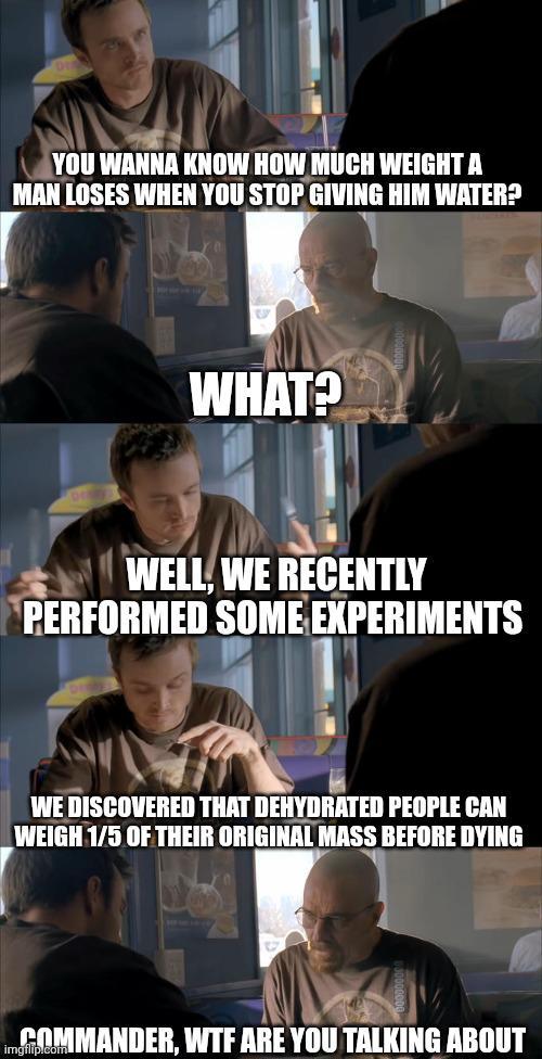 YOU WANNA KNOW HOW MUCH WEIGHT A MAN LOSES WHEN YOU STOP GIVING HIM WATER? WHAT? WELL, WE RECENTLY PERFORMED SOME EXPERIMENTS WE DISCOVERED THAT DEHYDRATED PEOPLE CAN WEIGH 1/5 OF THEIR ORIGINAL MASS BEFORE DYING COMMANDER, W-- ARE YOU TALKING ABOUT