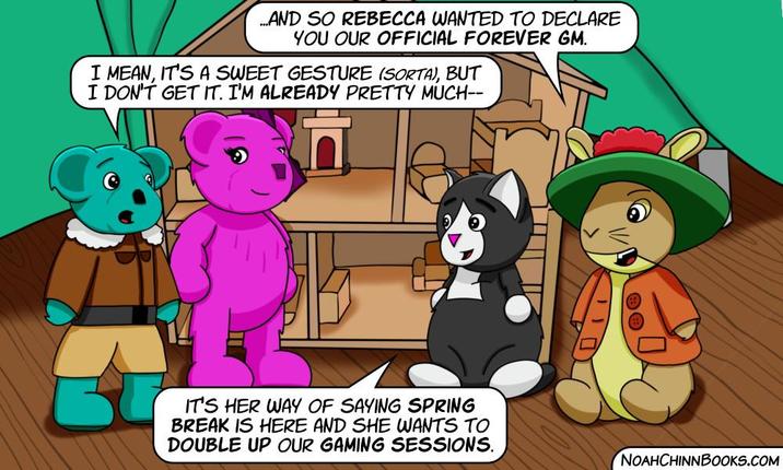 ...AND SO REBECCA WANTED TO DECLARE YOU OUR OFFICIAL FOREVER GM. I MEAN, IT'S A SWEET GESTURE (SORTA), BUT I DON'T GET IT. I'M ALREADY PRETTY MUCH-- IT'S HER WAY OF SAYING SPRING BREAK IS HERE AND SHE WANTS TO DOUBLE UP OUR GAMING SESSIONS. NOAHCHINNBOOKS.COM