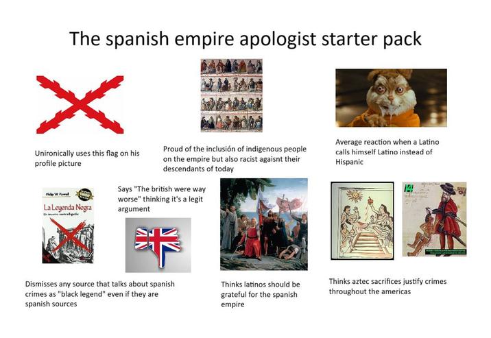 The spanish empire apologist starter pack Unironically uses this flag on his profile picture Philip W. Powel La Leyenda Negra Un invento contra Españo Proud of the inclusión of indigenous people on the empire but also racist agaisnt their descendants of today Says "The british were way worse" thinking it's a legit argument Average reaction when a Latino calls himself Latino instead of Hispanic 14 артира Dismisses any source that talks about spanish crimes as "black legend" even if they are spanish sources Thinks latinos should be grateful for the spanish empire Thinks aztec sacrifices justify crimes throughout the americas