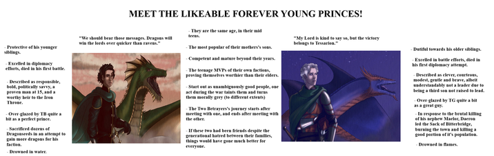 MEET THE LIKEABLE FOREVER YOUNG PRINCES! - Protective of his younger siblings. - Excelled in diplomacy efforts, died in his first battle. - Described as responsible, bold, politically savvy, a proven man at 15, and a worthy heir to the Iron Throne. -Over-glazed by TB quite a bit as a perfect prince. - Sacrificed dozens of Dragonseeds in an attempt to gain more dragons for his faction. - Drowned in water. "We should bear those messages. Dragons will win the lords over quicker than ravens." - They are the same age, in their mid teens. -The most popular of their mothers's sons. - Competent and mature beyond their years. - The teenage MVPs of their own factions, proving themselves worthier than their elders. - Start out as unambiguously good people, one act during the war taints them and turns them morally grey (to different extents) - The Two Betrayers's journey starts after meeting with one, and ends after meeting with the other. - If these two had been friends despite the generational hatred between their families, things would have gone much better for everyone. "My Lord is kind to say so, but the victory belongs to Tessarion." - Dutiful towards his older siblings. -Excelled in battle efforts, died in his first diplomacy attempt. - Described as clever, courteous, modest, gentle and brave, albeit understandably not a leader due to being a third son not raised to lead. - Over-glazed by TG quite a bit as a great guy. In response to the brutal killing of his nephew Maelor, Daeron led the Sack of Bitterbridge, burning the town and killing a good portion of it's population. - Drowned in flames.