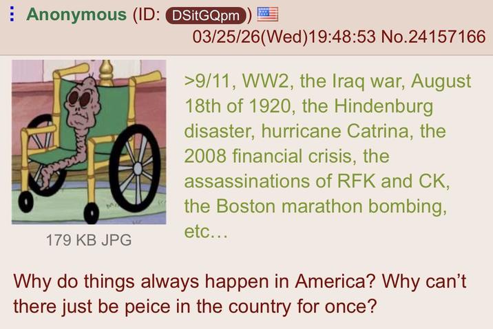 Anonymous (ID: DSitGQpm) 179 KB JPG 03/25/26(Wed)19:48:53 No.24157166 >9/11, WW2, the Iraq war, August 18th of 1920, the Hindenburg disaster, hurricane Catrina, the 2008 financial crisis, the assassinations of RFK and CK, the Boston marathon bombing, etc... Why do things always happen in America? Why can't there just be peice in the country for once?