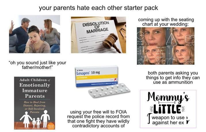 your parents hate each other starter pack DISSOLUTION OF MARRIAGE IN THE STATE COURT OF COUNTY P Defenden Respond coming up with the seating chart at your wedding: V= QUALIFIED ORTY A= C=2r "oh you sound just like your father/mother!" AND NOW THIS Wappen to the art as fuos 1. The panes base is cales in cop wit dag in die Coet it the ab V= r²h Adult Children of Emotionally Immature Parents How to Heal from Distant, Rejecting, or Self-Involved Parents MORE THAN 1 MILLION COPES SOLD 28 Tablets Lexapro 10 mg escitalopram Manufactured in Denmark by H. Lundbeck A/S-Copenhagen using your free will to FOIA request the police record from that one fight they have wildly contradictory accounts of both parents asking you things to get info they can use as ammunition Mommy's LITTLE weapon to use! against her ex r