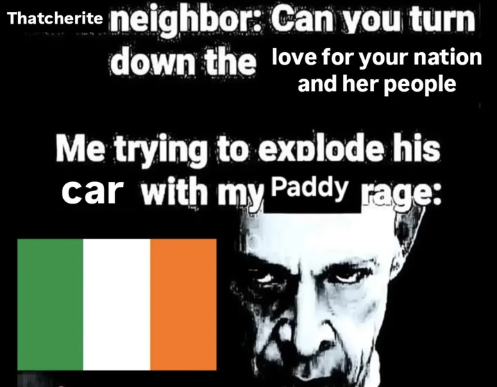 Thatcherite neighbor: Can you turn down the love for your nation and her people Me trying to explode his car with my Paddy rage: