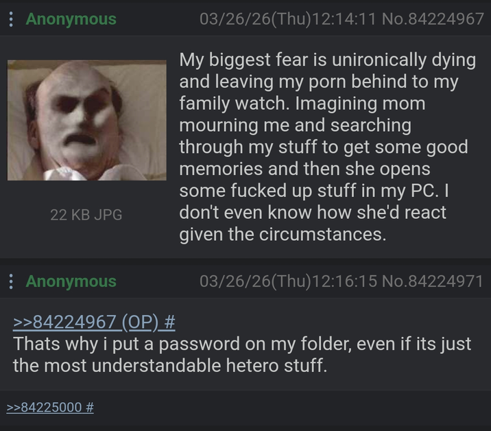 : Anonymous 22 KB JPG Anonymous >>84224967 (OP) # 03/26/26(Thu)12:14:11 No.84224967 My biggest fear is unironically dying and leaving my p--- behind to my family watch. Imagining mom mourning me and searching through my stuff to get some good memories and then she opens some f----- up stuff in my PC. I don't even know how she'd react given the circumstances. 03/26/26(Thu)12:16:15 No.84224971 Thats why i put a password on my folder, even if its just the most understandable hetero stuff. >>84225000 #