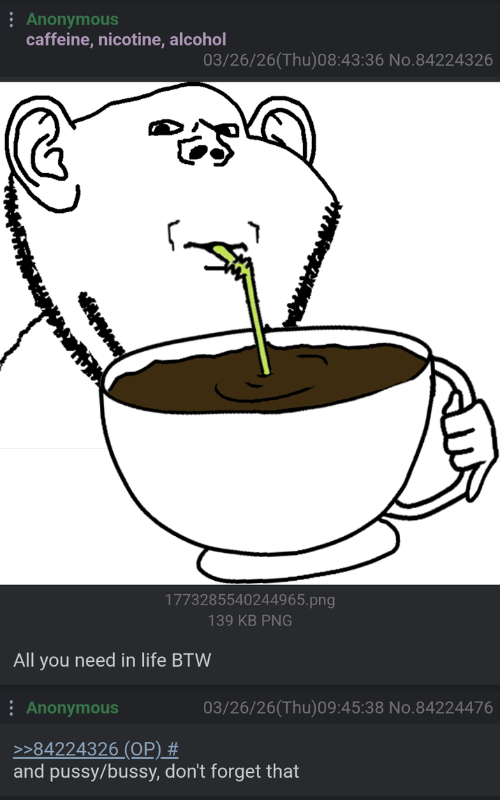 : Anonymous caffeine, nicotine, alcohol 03/26/26(Thu)08:43:36 No.84224326 1773285540244965.png 139 KB PNG All you need in life BTW : Anonymous 03/26/26(Thu)09:45:38 No.84224476 >>84224326 (OP) # and p----/bussy, don't forget that