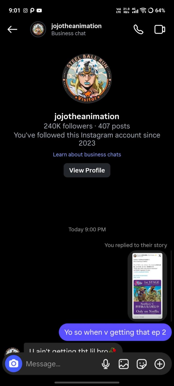 9:01 Θρο ← jojotheanimation Business chat STEEL BALL Vol) 21.0 4G LTE KB/s ll RUN ★***.* 64% Visitor jojotheanimation 240K followers • 407 posts You've followed this Instagram account since 2023 Learn about business chats View Profile Today 9:00 PM You replied to their story STAGE 4 1st STAGE Netflixにて 世界独占先行配信中 Only on Netflix Yo so when v getting that ep 2 I ain't getting tht lil bro Message... (+