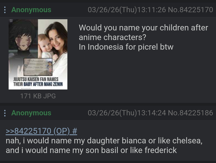 Anonymous 03/26/26(Thu)13:11:26 No.84225170 Would you name your children after anime characters? In Indonesia for picrel btw JUJUTSU KAISEN FAN NAMES THEIR BABY AFTER MAKI ZENIN 171 KB JPG Anonymous >>84225170 (OP) # 03/26/26(Thu)13:14:24 No.84225186 nah, i would name my daughter bianca or like chelsea, and i would name my son basil or like frederick