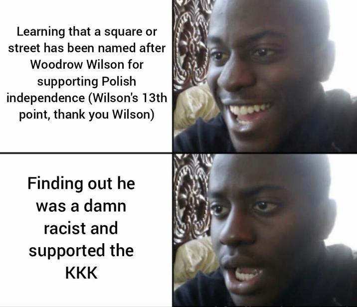 Learning that a square or street has been named after Woodrow Wilson for supporting Polish independence (Wilson's 13th. point, thank you Wilson) Finding out he was a damn racist and supported the KKK