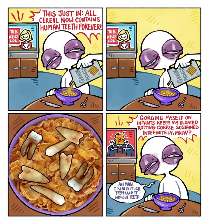 hutters nchai Orsuk THE NEWS LOL Wanchai Orsuk THIS JUST IN: ALL CEREAL NOW CONTAINS HUMAN TEETH FOREVER! THE NEWS LOL GRAIN THING GRAIN THINGS S hutterst || 山 GORGING MYSELF ON INFANTS KEEPS MY BLOATED ROTTING CORPSE SUSTAINED INDEFINITELY, MKAY? W shutterstock 三 AW MAN. I REALLY MUCH PREFERRED IT WITHOUT TEETH.