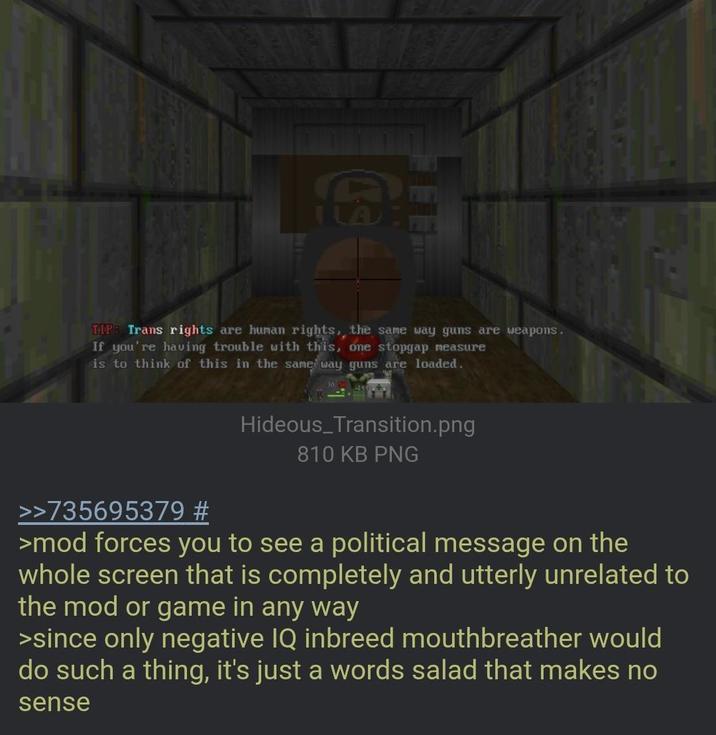 TIPB Trans rights are human rights, the same way guns are weapons. If you're having trouble with this, one stopgap measure is to think of this in the same way guns are loaded. Hideous Transition.png 810 KB PNG >>735695379 # >mod forces you to see a political message on the whole screen that is completely and utterly unrelated to the mod or game in any way >since only negative IQ inbreed mouthbreather would do such a thing, it's just a words salad that makes no sense
